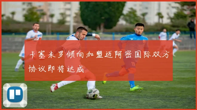 卡塞米罗倾向加盟迈阿密国际双方协议即将达成