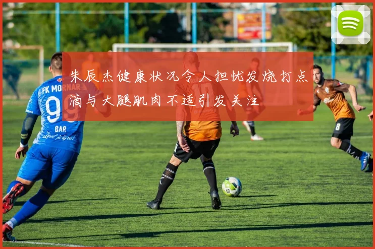 朱辰杰健康状况令人担忧发烧打点滴与大腿肌肉不适引发关注