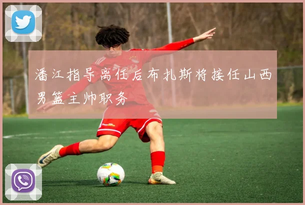 潘江指导离任后布扎斯将接任山西男篮主帅职务