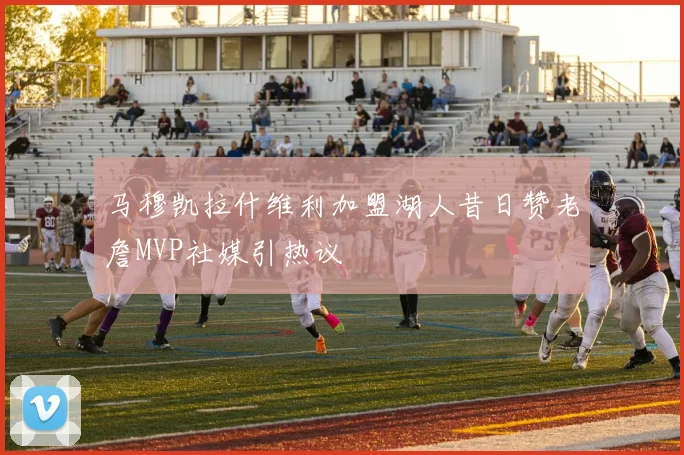 马穆凯拉什维利加盟湖人昔日赞老詹MVP社媒引热议