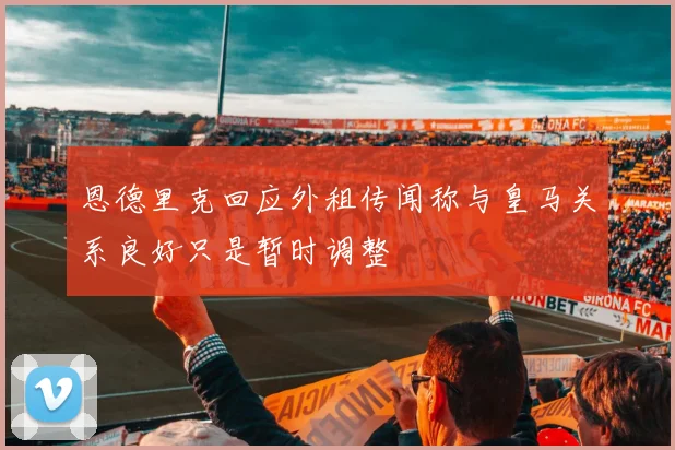 恩德里克回应外租传闻称与皇马关系良好只是暂时调整