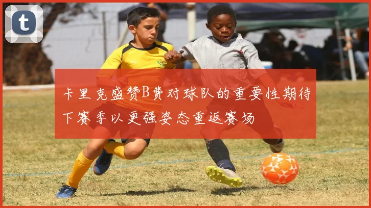 卡里克盛赞B费对球队的重要性期待下赛季以更强姿态重返赛场