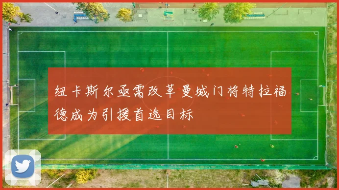纽卡斯尔亟需改革曼城门将特拉福德成为引援首选目标