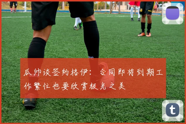 瓜帅谈签约格伊：合同即将到期工作繁忙也要欣赏极光之美