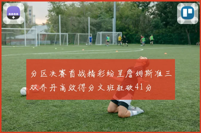 分区决赛首战精彩纷呈詹姆斯准三双乔丹高效得分文班狂砍41分