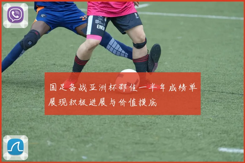 国足备战亚洲杯邵佳一半年成绩单展现积极进展与价值摸底