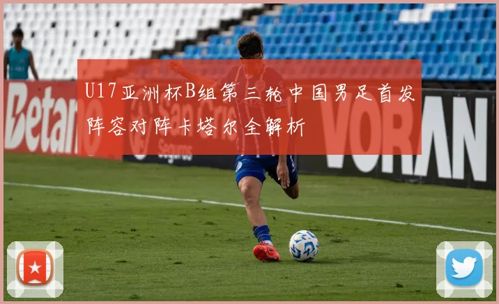 U17亚洲杯B组第三轮中国男足首发阵容对阵卡塔尔全解析