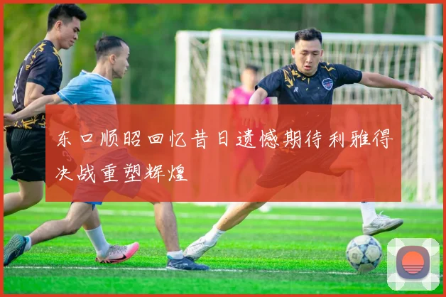 东口顺昭回忆昔日遗憾期待利雅得决战重塑辉煌