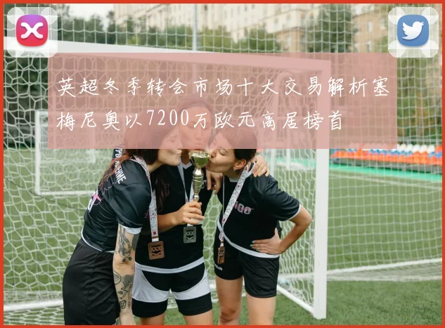 英超冬季转会市场十大交易解析塞梅尼奥以7200万欧元高居榜首